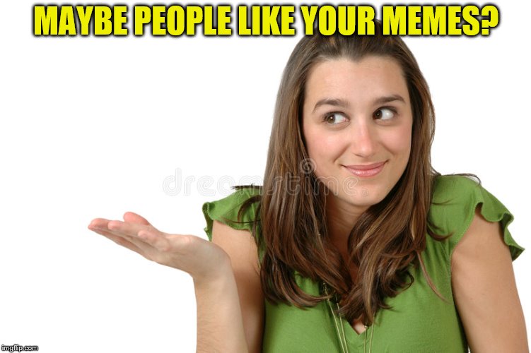 MAYBE PEOPLE LIKE YOUR MEMES? | made w/ Imgflip meme maker