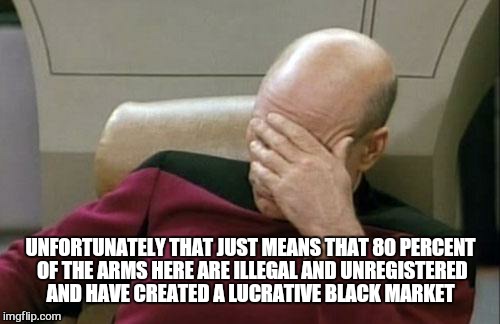 Captain Picard Facepalm Meme | UNFORTUNATELY THAT JUST MEANS THAT 80 PERCENT OF THE ARMS HERE ARE ILLEGAL AND UNREGISTERED AND HAVE CREATED A LUCRATIVE BLACK MARKET | image tagged in memes,captain picard facepalm | made w/ Imgflip meme maker