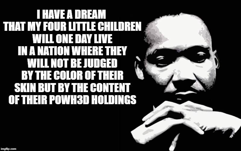 MLK Jr I Have A Dream | I HAVE A DREAM THAT MY FOUR LITTLE CHILDREN WILL ONE DAY LIVE IN A NATION WHERE THEY WILL NOT BE JUDGED BY THE COLOR OF THEIR SKIN BUT BY THE CONTENT OF THEIR POWH3D HOLDINGS | image tagged in mlk jr i have a dream | made w/ Imgflip meme maker