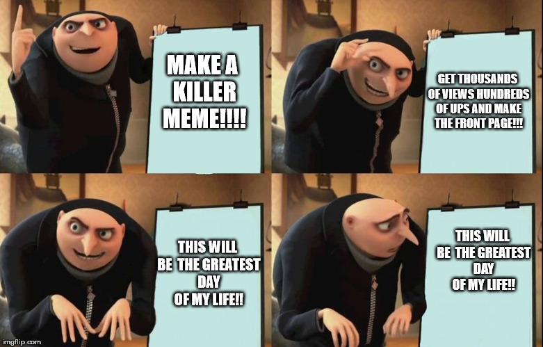 Gru's Plan Meme | MAKE A KILLER MEME!!!! GET THOUSANDS OF VIEWS HUNDREDS OF UPS AND MAKE THE FRONT PAGE!!! THIS WILL BE  THE GREATEST DAY OF MY LIFE!! THIS WILL BE  THE GREATEST DAY OF MY LIFE!! | image tagged in despicable me diabolical plan gru template | made w/ Imgflip meme maker