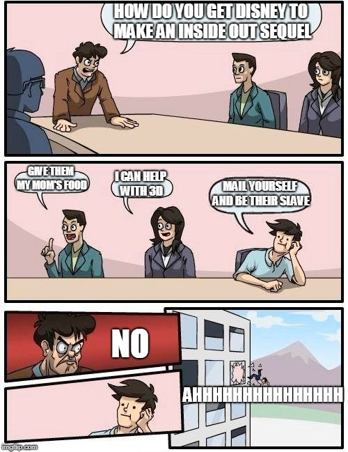 Boardroom Meeting Suggestion | HOW DO YOU GET DISNEY TO MAKE AN INSIDE OUT SEQUEL; GIVE THEM MY MOM'S FOOD; I CAN HELP WITH 3D; MAIL YOURSELF AND BE THEIR SLAVE; NO; AHHHHHHHHHHHHHHH | image tagged in memes,boardroom meeting suggestion | made w/ Imgflip meme maker