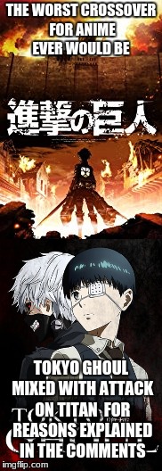 the worst possible crossover | THE WORST CROSSOVER FOR ANIME EVER WOULD BE; TOKYO GHOUL MIXED WITH ATTACK ON TITAN 
FOR REASONS EXPLAINED IN THE COMMENTS | image tagged in anime meme,attack on titan,tokyo ghoul | made w/ Imgflip meme maker