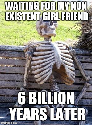 Waiting Skeleton | WAITING FOR MY NON EXISTENT GIRL FRIEND; 6 BILLION YEARS LATER | image tagged in memes,waiting skeleton | made w/ Imgflip meme maker
