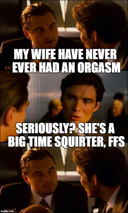 Di Caprio Inception |  MY WIFE HAVE NEVER EVER HAD AN ORGASM; SERIOUSLY? SHE'S A BIG TIME SQUIRTER, FFS | image tagged in di caprio inception | made w/ Imgflip meme maker