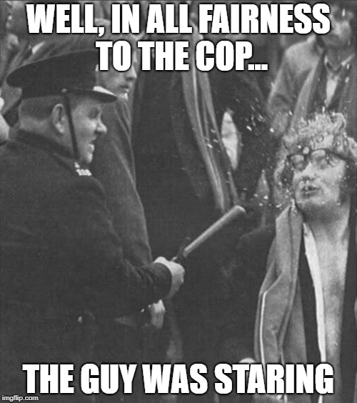 WELL, IN ALL FAIRNESS TO THE COP... THE GUY WAS STARING | image tagged in cops | made w/ Imgflip meme maker