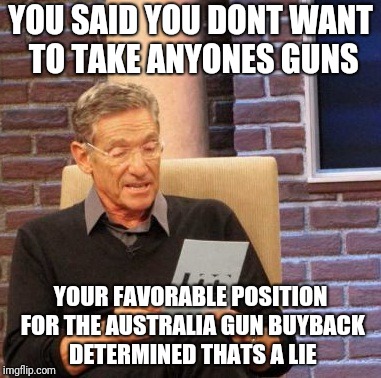 Maury Lie Detector Meme | YOU SAID YOU DONT WANT TO TAKE ANYONES GUNS; YOUR FAVORABLE POSITION FOR THE AUSTRALIA GUN BUYBACK DETERMINED THATS A LIE | image tagged in memes,maury lie detector | made w/ Imgflip meme maker