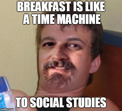 BREAKFAST IS LIKE A TIME MACHINE TO SOCIAL STUDIES | image tagged in 10 guy harget | made w/ Imgflip meme maker