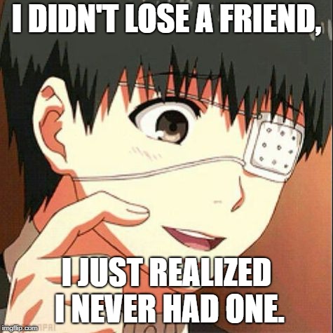 Ken Kaneki | I DIDN'T LOSE A FRIEND, I JUST REALIZED I NEVER HAD ONE. | image tagged in ken kaneki | made w/ Imgflip meme maker