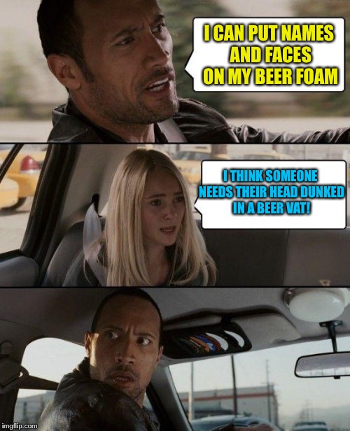 The Rock Driving Meme | I CAN PUT NAMES AND FACES ON MY BEER FOAM I THINK SOMEONE NEEDS THEIR HEAD DUNKED IN A BEER VAT! | image tagged in memes,the rock driving | made w/ Imgflip meme maker
