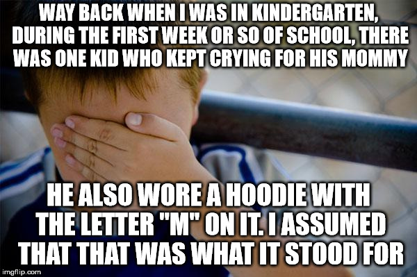 It was for the Maryland Terrapins, but it seemed plausible | WAY BACK WHEN I WAS IN KINDERGARTEN, DURING THE FIRST WEEK OR SO OF SCHOOL, THERE WAS ONE KID WHO KEPT CRYING FOR HIS MOMMY; HE ALSO WORE A HOODIE WITH THE LETTER "M" ON IT. I ASSUMED THAT THAT WAS WHAT IT STOOD FOR | image tagged in memes,confession kid | made w/ Imgflip meme maker