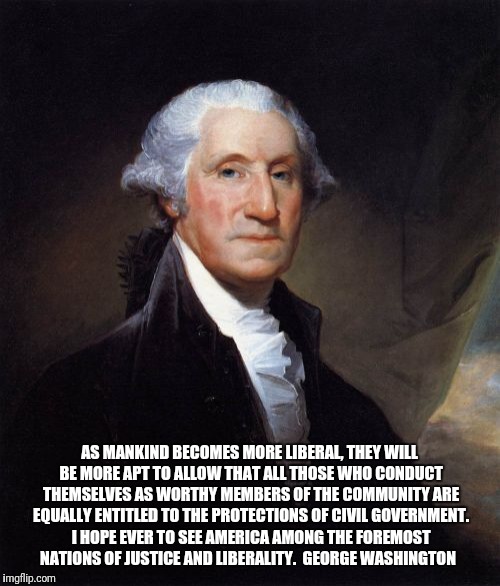 George Washington Meme | AS MANKIND BECOMES MORE LIBERAL, THEY WILL BE MORE APT TO ALLOW THAT ALL THOSE WHO CONDUCT THEMSELVES AS WORTHY MEMBERS OF THE COMMUNITY ARE EQUALLY ENTITLED TO THE PROTECTIONS OF CIVIL GOVERNMENT. I HOPE EVER TO SEE AMERICA AMONG THE FOREMOST NATIONS OF JUSTICE AND LIBERALITY.

GEORGE WASHINGTON | image tagged in memes,george washington | made w/ Imgflip meme maker