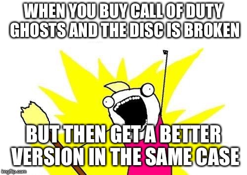 X All The Y | WHEN YOU BUY CALL OF DUTY GHOSTS AND THE DISC IS BROKEN; BUT THEN GET A BETTER VERSION IN THE SAME CASE | image tagged in memes,x all the y | made w/ Imgflip meme maker