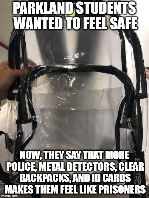 PARKLAND STUDENTS WANTED TO FEEL SAFE; NOW, THEY SAY THAT MORE POLICE, METAL DETECTORS, CLEAR BACKPACKS, AND ID CARDS MAKES THEM FEEL LIKE PRISONERS | image tagged in parkland school shooting broward coward county sheriff israel second 2nd amendment | made w/ Imgflip meme maker