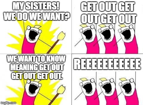 What Do We Want Meme | MY SISTERS! WE DO WE WANT? GET OUT GET OUT GET OUT; REEEEEEEEEEE; WE WANT TO KNOW MEANING GET OUT GET OUT GET OUT. | image tagged in memes,what do we want | made w/ Imgflip meme maker