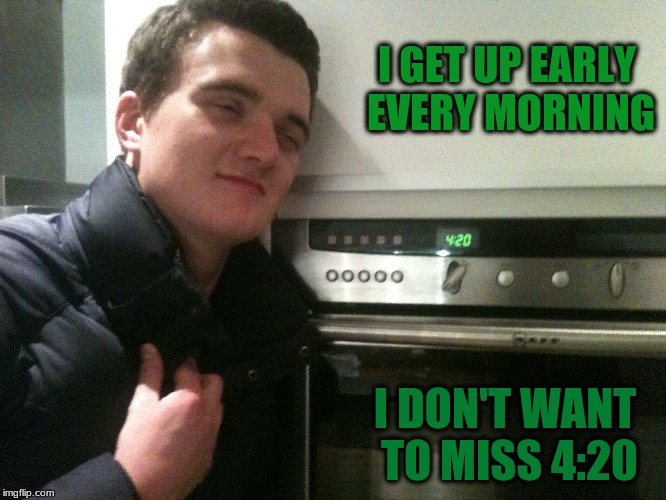 I GET UP EARLY EVERY MORNING I DON'T WANT TO MISS 4:20 | made w/ Imgflip meme maker
