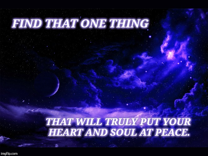 Find that one thing that brings your heart peace. | FIND THAT ONE THING; THAT WILL TRULY PUT YOUR HEART AND SOUL AT PEACE. | image tagged in heart,positive thinking,positive,spiritual,peace | made w/ Imgflip meme maker