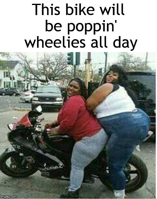 Wheelies all day.... | This bike will be poppin' wheelies all day | image tagged in really fat girl,fat girl,motorcycle,wheelie,dank memes,dank meme | made w/ Imgflip meme maker