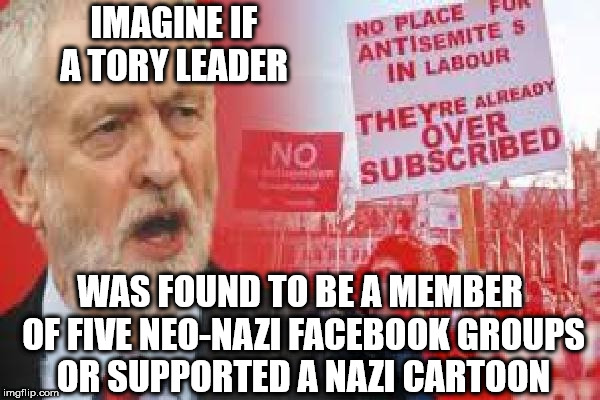 Corbyn - Anti Semitism - Hypocrite | IMAGINE IF A TORY LEADER; WAS FOUND TO BE A MEMBER OF FIVE NEO-NAZI FACEBOOK GROUPS OR SUPPORTED A NAZI CARTOON | image tagged in corbyn eww,anti-semitism,communist socialist,labour hypocrite,wearecorbyn,gtto jc4pm | made w/ Imgflip meme maker