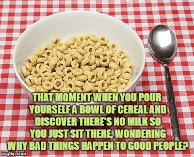 THAT MOMENT WHEN YOU POUR YOURSELF A BOWL OF CEREAL AND DISCOVER THERE'S NO MILK SO YOU JUST SIT THERE, WONDERING WHY BAD THINGS HAPPEN TO GOOD PEOPLE? | image tagged in cereal,funny,funny memes,memes,good people | made w/ Imgflip meme maker