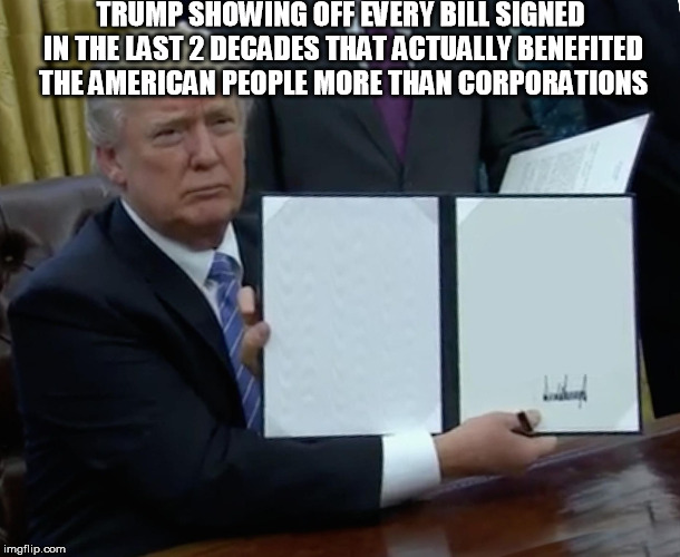 Trump Bill Signing | TRUMP SHOWING OFF EVERY BILL SIGNED IN THE LAST 2 DECADES THAT ACTUALLY BENEFITED THE AMERICAN PEOPLE MORE THAN CORPORATIONS | image tagged in memes,trump bill signing | made w/ Imgflip meme maker