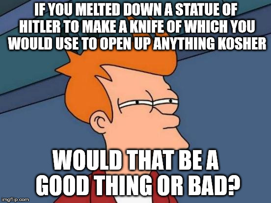 Curb your Antisemitism. | IF YOU MELTED DOWN A STATUE OF HITLER TO MAKE A KNIFE OF WHICH YOU WOULD USE TO OPEN UP ANYTHING KOSHER; WOULD THAT BE A GOOD THING OR BAD? | image tagged in memes,futurama fry,offensive,everyday questions | made w/ Imgflip meme maker