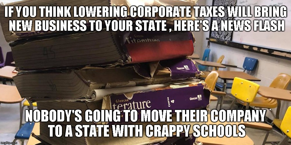 IF YOU THINK LOWERING CORPORATE TAXES WILL BRING NEW BUSINESS TO YOUR STATE , HERE'S A NEWS FLASH; NOBODY'S GOING TO MOVE THEIR COMPANY TO A STATE WITH CRAPPY SCHOOLS | image tagged in trickle down,teachers | made w/ Imgflip meme maker