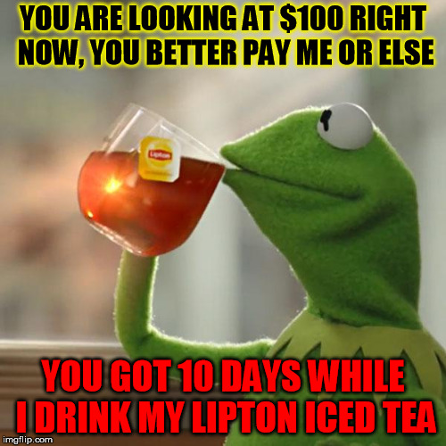 But That's None Of My Business | YOU ARE LOOKING AT $100 RIGHT NOW, YOU BETTER PAY ME OR ELSE; YOU GOT 10 DAYS WHILE I DRINK MY LIPTON ICED TEA | image tagged in memes,but thats none of my business,kermit the frog | made w/ Imgflip meme maker
