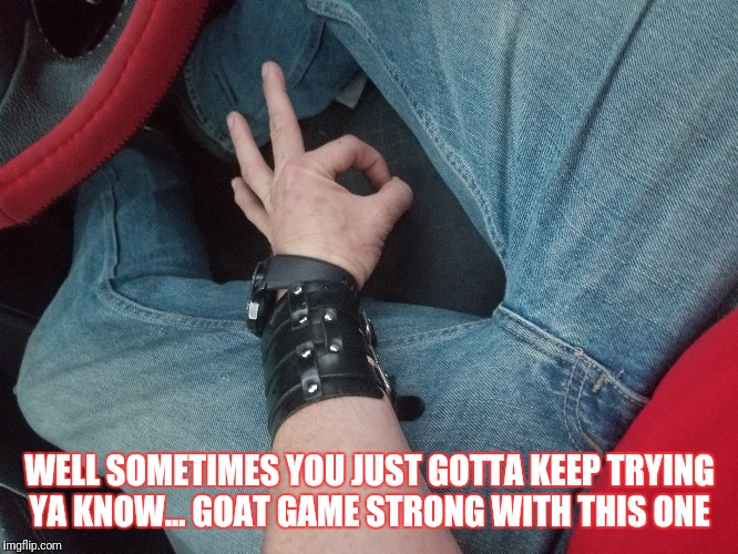 WELL SOMETIMES YOU JUST GOTTA KEEP TRYING YA KNOW... GOAT GAME STRONG WITH THIS ONE | made w/ Imgflip meme maker