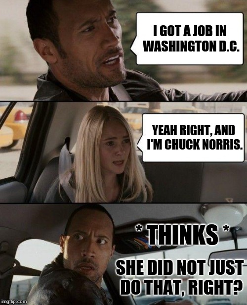 Yeah right.. | I GOT A JOB IN WASHINGTON D.C. YEAH RIGHT, AND I'M CHUCK NORRIS. * THINKS *; SHE DID NOT JUST DO THAT, RIGHT? | image tagged in memes,the rock driving,chuck norris,washington dc | made w/ Imgflip meme maker