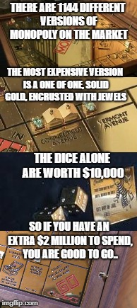 I've always loved monopoly, but I would really love to play this version of it ! | THERE ARE 1144 DIFFERENT VERSIONS OF MONOPOLY ON THE MARKET; THE MOST EXPENSIVE VERSION IS A ONE OF ONE, SOLID GOLD, ENCRUSTED WITH JEWELS; THE DICE ALONE ARE WORTH $10,000; SO IF YOU HAVE AN EXTRA $2 MILLION TO SPEND, YOU ARE GOOD TO GO.. | image tagged in monopoly,solid gold,2 million,do not pass go,free parking,get out of jail free | made w/ Imgflip meme maker