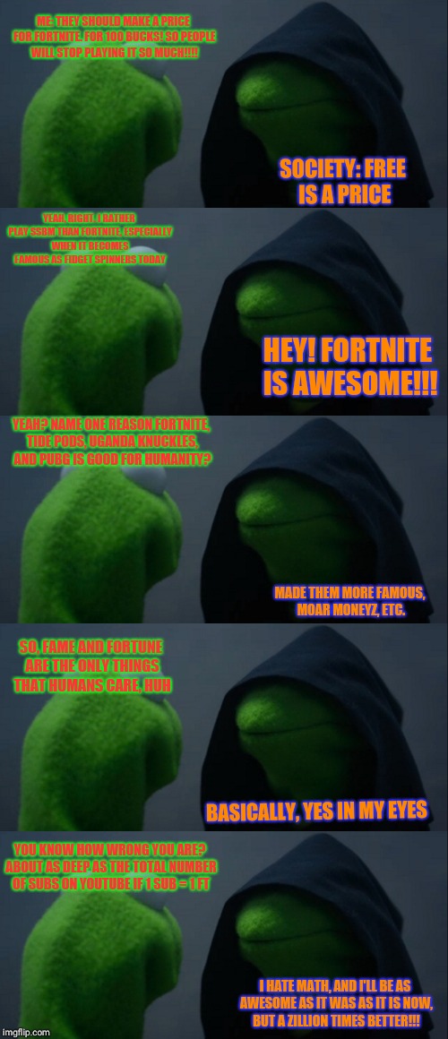 I have a talk with society: Vol I , Chapter 1 | ME: THEY SHOULD MAKE A PRICE FOR FORTNITE. FOR 100 BUCKS! SO PEOPLE WILL STOP PLAYING IT SO MUCH!!!! SOCIETY: FREE IS A PRICE; YEAH, RIGHT. I RATHER PLAY SSBM THAN FORTNITE, ESPECIALLY WHEN IT BECOMES FAMOUS AS FIDGET SPINNERS TODAY; HEY! FORTNITE IS AWESOME!!! YEAH? NAME ONE REASON FORTNITE, TIDE PODS, UGANDA KNUCKLES, AND PUBG IS GOOD FOR HUMANITY? MADE THEM MORE FAMOUS, MOAR MONEYZ, ETC. SO, FAME AND FORTUNE ARE THE ONLY THINGS THAT HUMANS CARE, HUH; BASICALLY, YES IN MY EYES; YOU KNOW HOW WRONG YOU ARE? ABOUT AS DEEP AS THE TOTAL NUMBER OF SUBS ON YOUTUBE IF 1 SUB = 1 FT; I HATE MATH, AND I'LL BE AS AWESOME AS IT WAS AS IT IS NOW, BUT A ZILLION TIMES BETTER!!! | image tagged in evil kermit,fortnite,uganda knuckles,pubg,tide pods,youtube | made w/ Imgflip meme maker