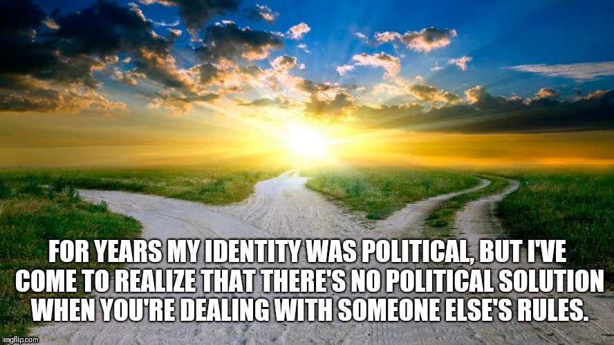 sunrise | FOR YEARS MY IDENTITY WAS POLITICAL, BUT I'VE COME TO REALIZE THAT THERE'S NO POLITICAL SOLUTION WHEN YOU'RE DEALING WITH SOMEONE ELSE'S RULES. | image tagged in sunrise | made w/ Imgflip meme maker