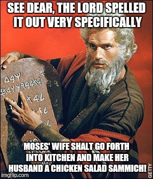 moses | SEE DEAR, THE LORD SPELLED IT OUT VERY SPECIFICALLY; MOSES' WIFE SHALT GO FORTH INTO KITCHEN AND MAKE HER HUSBAND A CHICKEN SALAD SAMMICH! | image tagged in moses | made w/ Imgflip meme maker