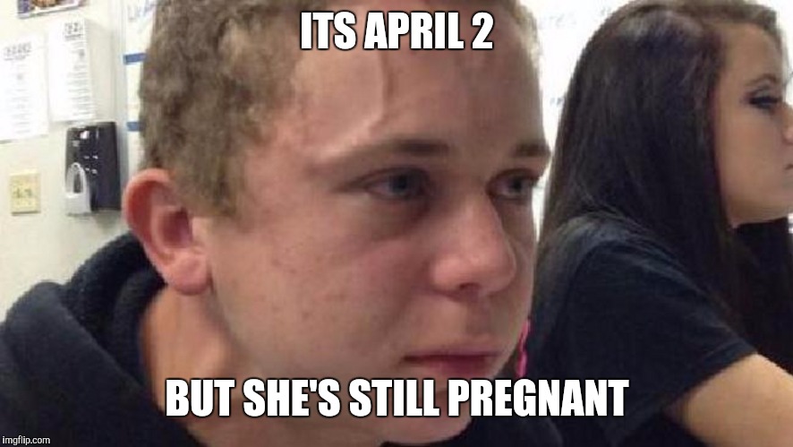frustrated meme | ITS APRIL 2; BUT SHE'S STILL PREGNANT | image tagged in frustrated meme | made w/ Imgflip meme maker