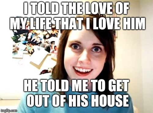 Overly Attached Girlfriend Meme | I TOLD THE LOVE OF MY LIFE THAT I LOVE HIM; HE TOLD ME TO GET OUT OF HIS HOUSE | image tagged in memes,overly attached girlfriend,funny,yandere,wtf | made w/ Imgflip meme maker