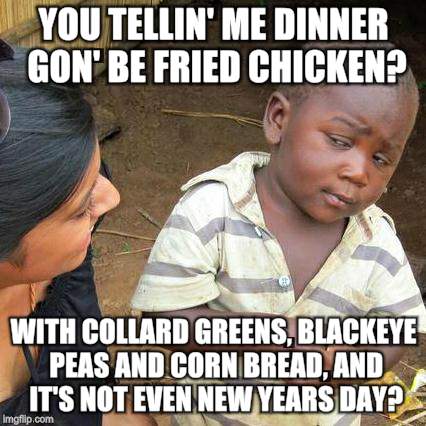 Chicken week! Winner winner chicken dinner! | YOU TELLIN' ME DINNER GON' BE FRIED CHICKEN? WITH COLLARD GREENS, BLACKEYE PEAS AND CORN BREAD, AND IT'S NOT EVEN NEW YEARS DAY? | image tagged in memes,third world skeptical kid | made w/ Imgflip meme maker