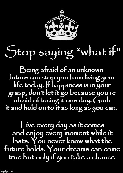 Stop Saying What If | Stop saying “what if”; Being afraid of an unknown future can stop you from living your life today. If happiness is in your grasp, don’t let it go because you’re afraid of losing it one day. Grab it and hold on to it as long as you can. Live every day as it comes and enjoy every moment while it lasts. You never know what the future holds. Your dreams can come true but only if you take a chance. | image tagged in memes,what if,live | made w/ Imgflip meme maker