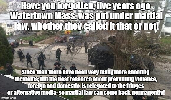 Martial Law in America? | Have you forgotten, five years ago Watertown Mass. was put under martial law, whether they called it that or not! Since then there have been very many more shooting incidents; but the best research about preventing violence, foreign and domestic, is relegated to the fringes or alternative media; so martial law can come back, permanently! | image tagged in martial law,terrorism,war based on lies,politics | made w/ Imgflip meme maker