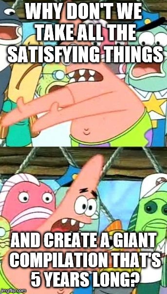 Put It Somewhere Else Patrick Meme | WHY DON'T WE TAKE ALL THE SATISFYING THINGS AND CREATE A GIANT COMPILATION THAT'S 5 YEARS LONG? | image tagged in memes,put it somewhere else patrick | made w/ Imgflip meme maker