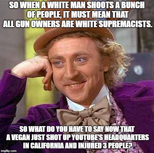 Creepy Condescending Wonka Meme | SO WHEN A WHITE MAN SHOOTS A BUNCH OF PEOPLE, IT MUST MEAN THAT ALL GUN OWNERS ARE WHITE SUPREMACISTS. SO WHAT DO YOU HAVE TO SAY NOW THAT A VEGAN JUST SHOT UP YOUTUBE'S HEADQUARTERS IN CALIFORNIA AND INJURED 3 PEOPLE? | image tagged in memes,creepy condescending wonka | made w/ Imgflip meme maker