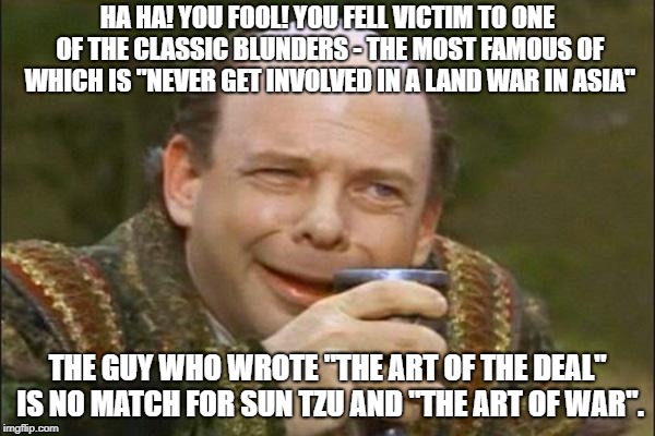 Princess Bride Vizzini | HA HA! YOU FOOL! YOU FELL VICTIM TO ONE OF THE CLASSIC BLUNDERS - THE MOST FAMOUS OF WHICH IS "NEVER GET INVOLVED IN A LAND WAR IN ASIA"; THE GUY WHO WROTE "THE ART OF THE DEAL" IS NO MATCH FOR SUN TZU AND "THE ART OF WAR". | image tagged in princess bride vizzini | made w/ Imgflip meme maker