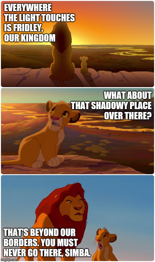 Lion King Meme | EVERYWHERE THE LIGHT TOUCHES IS FRIDLEY, OUR KINGDOM; WHAT ABOUT THAT SHADOWY PLACE OVER THERE? THAT'S BEYOND OUR BORDERS. YOU MUST NEVER GO THERE, SIMBA. | image tagged in lion king meme | made w/ Imgflip meme maker
