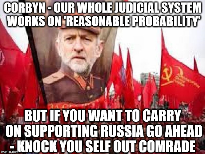 Corbyn - Russian nerve agent | CORBYN - OUR WHOLE JUDICIAL SYSTEM WORKS ON 'REASONABLE PROBABILITY'; BUT IF YOU WANT TO CARRY ON SUPPORTING RUSSIA GO AHEAD - KNOCK YOU SELF OUT COMRADE | image tagged in corbyn,corbyn eww,party of haters,communist socialist,labour lies,comrade corbyn | made w/ Imgflip meme maker