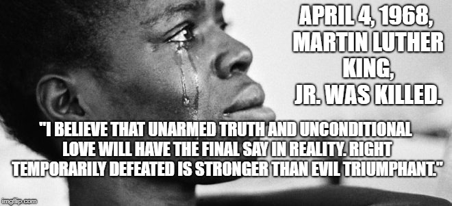 mlk killed | APRIL 4, 1968, MARTIN LUTHER KING, JR. WAS KILLED. "I BELIEVE THAT UNARMED TRUTH AND UNCONDITIONAL LOVE WILL HAVE THE FINAL SAY IN REALITY. RIGHT TEMPORARILY DEFEATED IS STRONGER THAN EVIL TRIUMPHANT." | image tagged in political meme | made w/ Imgflip meme maker