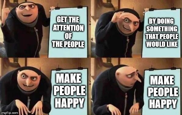 Gru's Plan | GET THE ATTENTION OF THE PEOPLE; BY DOING SOMETHING THAT PEOPLE WOULD LIKE; MAKE PEOPLE HAPPY; MAKE PEOPLE HAPPY | image tagged in gru's plan | made w/ Imgflip meme maker