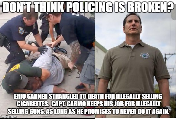 police abuse | DON'T THINK POLICING IS BROKEN? ERIC GARNER STRANGLED TO DEATH FOR ILLEGALLY SELLING CIGARETTES.  CAPT. GARMO KEEPS HIS JOB FOR ILLEGALLY SELLING GUNS, AS LONG AS HE PROMISES TO NEVER DO IT AGAIN. | image tagged in police brutality,thin blue line | made w/ Imgflip meme maker