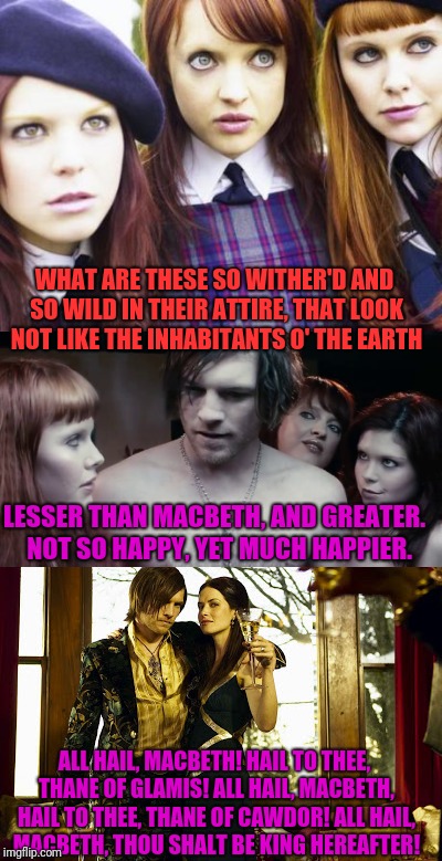 Not The Witches Of Eastwick | WHAT ARE THESE
SO WITHER'D AND SO WILD IN THEIR ATTIRE,
THAT LOOK NOT LIKE THE INHABITANTS O' THE EARTH; LESSER THAN MACBETH, AND GREATER.  NOT SO HAPPY, YET MUCH HAPPIER. ALL HAIL, MACBETH! HAIL TO THEE, THANE OF GLAMIS!
ALL HAIL, MACBETH, HAIL TO THEE, THANE OF CAWDOR!
ALL HAIL, MACBETH, THOU SHALT BE KING HEREAFTER! | image tagged in witch | made w/ Imgflip meme maker