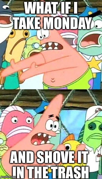 Put It Somewhere Else Patrick | WHAT IF I TAKE MONDAY; AND SHOVE IT IN THE TRASH | image tagged in memes,put it somewhere else patrick | made w/ Imgflip meme maker