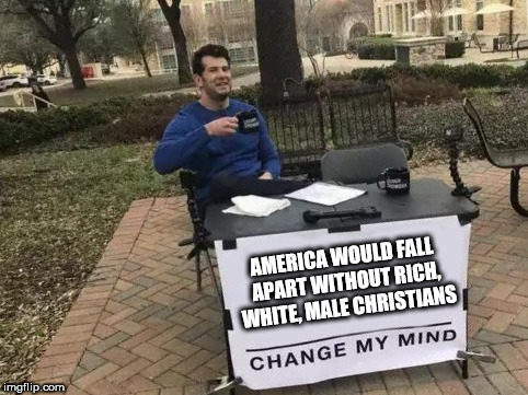 Change My Mind Meme | AMERICA WOULD FALL APART WITHOUT RICH, WHITE, MALE CHRISTIANS | image tagged in change my mind | made w/ Imgflip meme maker