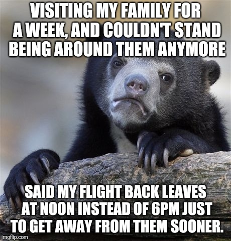 Confession Bear Meme | VISITING MY FAMILY FOR A WEEK, AND COULDN'T STAND BEING AROUND THEM ANYMORE; SAID MY FLIGHT BACK LEAVES AT NOON INSTEAD OF 6PM JUST TO GET AWAY FROM THEM SOONER. | image tagged in memes,confession bear,AdviceAnimals | made w/ Imgflip meme maker